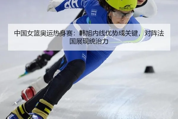 中国女篮奥运热身赛：韩旭内线优势成关键，对阵法国展现统治力