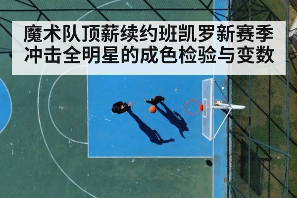 魔术队顶薪续约班凯罗新赛季冲击全明星的成色检验与变数